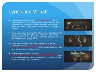Lyrics and Visuals
 The chorus repeats the phrase, “It’s a kangaroo court”. This is
represented in the actual video by placing a key scene in an actual
courtroom, and by making all the extras animals, and having a
kangaroo preside as judge, means that the creators took this very
literally.
 However, the actual meaning of the idiom is ‘an unofficial court held
to try someone as guilty without good evidence’, which is also a
prominent theme in the video as the protagonist, a zebra, is tried and
executed simply for going to a club.
 Other lines in the song have further connotations of law and
courtrooms, such as “I commit the crime of wasting time”, “Yes, I am
guilty, but don’t misunderstand me”, which is reiterated in the visuals
that take place in an actual courtroom.
 The opening verse reads as follows; “There’s a dark part of town
where the girls get down and I cannot wait for a chance to go”, which
is also represented very literally in the video as a club that the main
character, a zebra, tries to gain entry to.
 