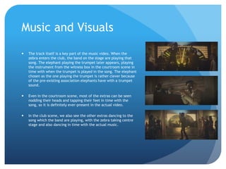 Music and Visuals
 The track itself is a key part of the music video. When the
zebra enters the club, the band on the stage are playing that
song. The elephant playing the trumpet later appears, playing
the instrument from the witness box in the courtroom scene in
time with when the trumpet is played in the song. The elephant
chosen as the one playing the trumpet is rather clever because
of the pre-existing association elephants have with a trumpet
sound.
 Even in the courtroom scene, most of the extras can be seen
nodding their heads and tapping their feet in time with the
song, so it is definitely ever-present in the actual video.
 In the club scene, we also see the other extras dancing to the
song which the band are playing, with the zebra taking centre
stage and also dancing in time with the actual music.
 