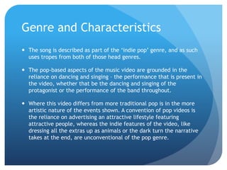 Genre and Characteristics
 The song is described as part of the ‘indie pop’ genre, and as such
uses tropes from both of those head genres.
 The pop-based aspects of the music video are grounded in the
reliance on dancing and singing – the performance that is present in
the video, whether that be the dancing and singing of the
protagonist or the performance of the band throughout.
 Where this video differs from more traditional pop is in the more
artistic nature of the events shown. A convention of pop videos is
the reliance on advertising an attractive lifestyle featuring
attractive people, whereas the indie features of the video, like
dressing all the extras up as animals or the dark turn the narrative
takes at the end, are unconventional of the pop genre.
 
