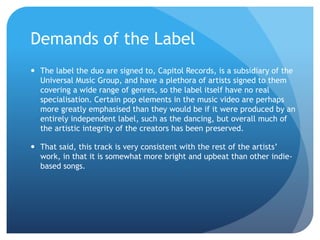 Demands of the Label
 The label the duo are signed to, Capitol Records, is a subsidiary of the
Universal Music Group, and have a plethora of artists signed to them
covering a wide range of genres, so the label itself have no real
specialisation. Certain pop elements in the music video are perhaps
more greatly emphasised than they would be if it were produced by an
entirely independent label, such as the dancing, but overall much of
the artistic integrity of the creators has been preserved.
 That said, this track is very consistent with the rest of the artists’
work, in that it is somewhat more bright and upbeat than other indie-
based songs.
 
