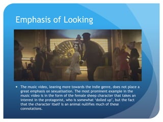 Emphasis of Looking
 The music video, leaning more towards the indie genre, does not place a
great emphasis on sexualisation. The most prominent example in the
music video is in the form of the female sheep character that takes an
interest in the protagonist, who is somewhat ‘dolled up’, but the fact
that the character itself is an animal nullifies much of these
connotations.
 
