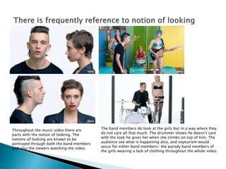 Throughout the music video there are
parts with the notion of looking. The
notions of looking are known to be
portrayed through both the band members
and also the viewers watching the video.
The band members do look at the girls but in a way where they
do not care all that much. The drummer shows he doesn’t care
with the look he gives her when she climbs on top of him. The
audience see what is happening also, and voyeurism would
occur for either band members/ the parody band members of
the girls wearing a lack of clothing throughout the whole video.
 