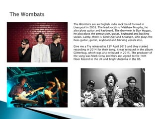 The Wombats are an English indie rock band formed in
Liverpool in 2003. The lead vocals is Matthew Murphy, he
also plays guitar and keyboard. The drummer is Dan Haggis,
he also plays the percussion, guitar, keyboard and backing
vocals. Lastly, there is Tord Overland Knudsen, who plays the
bass guitar, guitar, keyboard and backing vocals also.
Give me a Try released in 13th April 2015 and they started
recording in 2014 for their song. It was released in the album
Glitterbug, which was also released in 2015. The producer of
the song was Mark Crew and they are signed to the 14th
Floor Record in the UK and Bright Antenna in the US.
 