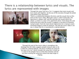 Through the song ‘Give me a Try,’ it suggests that most visuals and
lyrics work well together, by the use of the narrative through the whole
song which stays consistent.
There is a relationship between the lyrics and the visuals here at this
point of the music video. What gets sung is ‘I don’t know why, this
apartment is always cold’ and this portrays the visuals which are
shown, as there is a man in his apartment alone. From doing this and
linking the lyrics with the visuals it suggests a narrative of someone
trying to date. From the mans facial expressions he is trying to seem
extremely happy to show his features. The way the music video is set
out, it shows that he is recording for a dating website.
Through this part of the music video it strengthens the
ideology that the video suggests people trying to date or do
a video for a dating website. The lyrics in which are sung are
‘Just give me a try,’ which includes the song title. A close up
is used on the peoples face to show their emotion and we
see them miming the song lyrics which the lead singer is
singing.
 