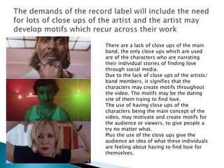 There are a lack of close ups of the main
band, the only close ups which are used
are of the characters who are narrating
their individual stories of finding love
through social media.
Due to the lack of close ups of the artists/
band members, it signifies that the
characters may create motifs throughout
the video. The motifs may be the dating
site of them trying to find love.
The use of having close ups of the
characters being the main concept of the
video, may motivate and create motifs for
the audience or viewers, to give people a
try no matter what.
Plus the use of the close ups give the
audience an idea of what these individuals
are feeling about having to find love for
themselves.
 