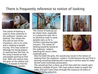 The notion of looking is
used to show someone or
the audience/ viewers are
looking. This shows the
first part of one of the
characters, she is on a bus
and is looking at people
kissing. This may create an
ideology her being jealous
or wanting love like that, as
the song is based on love
and people wanting to find
love. After she notices that,
she goes on her phone and
looks at people to find her
love like the two people.
The notion of looking can
be shown here, especially
in a voyeuristic way. He is
an attractive male in some
peoples eyes as he is
shirtless and wearing tight
trousers. The notion of
looking would be based on
the audience/ viewers
watching the music video,
especially girls.
Here for both the girls, this would also result in the notion of
looking from the audience/ viewers. Firstly because the girl first is
wearing revealing clothing and is posing in various ways to make
herself seem extremely provocative.
The second girl has a close up of her face with her mouth open
blowing a bubble of gum. This may seduce males to watch the
video and gain more views through the exposure of males or
females being seductive.
 