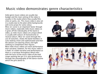 Indie genre music videos are usually low
budget and the main setting of the video is
usually in the studio where they usually film,
cities or parks, etc. This music video is also set
in a studio due to the plain white backgrounds
with extra props for some colour.
Mise-en-scene is an important factor through
music videos, especially indie music videos as
it gives off the individuality of the band or
video, as indie music videos are unique which
is usually with colours of monochrome or
neutral colours. Mise-en-scene through the
use of costumes, shows the band members in
suits looking smart and sophisticated and then
the dancers are wearing shorts and tight
clothing to compliment their figures.
Most indie music videos are more performance
than narrative, however, for this music video it
is both. It is both narrative and performance as
there is a narrative throughout which links
with the lyrics of the music video of the lead
singer wanting the girl. It is also performance
through the choreography of the dance routine
which the girls dance to.
 