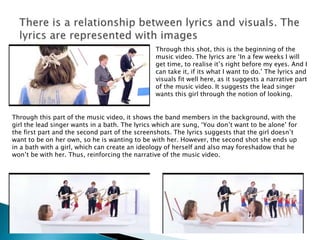 Through this shot, this is the beginning of the
music video. The lyrics are ‘In a few weeks I will
get time, to realise it’s right before my eyes. And I
can take it, if its what I want to do.’ The lyrics and
visuals fit well here, as it suggests a narrative part
of the music video. It suggests the lead singer
wants this girl through the notion of looking.
Through this part of the music video, it shows the band members in the background, with the
girl the lead singer wants in a bath. The lyrics which are sung, ‘You don’t want to be alone’ for
the first part and the second part of the screenshots. The lyrics suggests that the girl doesn’t
want to be on her own, so he is wanting to be with her. However, the second shot she ends up
in a bath with a girl, which can create an ideology of herself and also may foreshadow that he
won’t be with her. Thus, reinforcing the narrative of the music video.
 