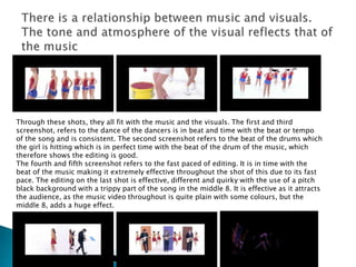Through these shots, they all fit with the music and the visuals. The first and third
screenshot, refers to the dance of the dancers is in beat and time with the beat or tempo
of the song and is consistent. The second screenshot refers to the beat of the drums which
the girl is hitting which is in perfect time with the beat of the drum of the music, which
therefore shows the editing is good.
The fourth and fifth screenshot refers to the fast paced of editing. It is in time with the
beat of the music making it extremely effective throughout the shot of this due to its fast
pace. The editing on the last shot is effective, different and quirky with the use of a pitch
black background with a trippy part of the song in the middle 8. It is effective as it attracts
the audience, as the music video throughout is quite plain with some colours, but the
middle 8, adds a huge effect.
 