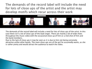 The demands of the record label will include a need for lots of close ups of the artist. In this
case there isn’t a lot of close ups of the lead singer. There are mainly a lot of wide shots
throughout the music video with the occasional close up of him or a mid shot of him and
the band members.
Due to the lack of close ups it may be seen as it is due to him not being extremely
attractive unlike other bands. The main close ups are of the girl he assumedly wants, as she
is rather pretty and would attract the audience to watch the video.
 