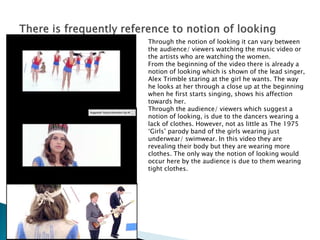 Through the notion of looking it can vary between
the audience/ viewers watching the music video or
the artists who are watching the women.
From the beginning of the video there is already a
notion of looking which is shown of the lead singer,
Alex Trimble staring at the girl he wants. The way
he looks at her through a close up at the beginning
when he first starts singing, shows his affection
towards her.
Through the audience/ viewers which suggest a
notion of looking, is due to the dancers wearing a
lack of clothes. However, not as little as The 1975
‘Girls’ parody band of the girls wearing just
underwear/ swimwear. In this video they are
revealing their body but they are wearing more
clothes. The only way the notion of looking would
occur here by the audience is due to them wearing
tight clothes.
 