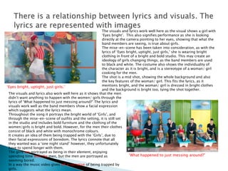 ‘Eyes bright, uptight, just girls.’
‘What happened to just messing around?’
The visuals and lyrics work well here as the visual shows a girl with
‘Eyes bright’. This also signifies performance as she is looking
directly at the camera pointing to her eyes, showing that what the
band members are seeing, is true about girls.
The mise-en-scene has been taken into consideration, as with the
lyrics of ‘Eyes bright, uptight, just girls,’ she is wearing bright
clothing in front of a bright and bold studio. This may create an
ideology of girls changing things, as the band members are used
to black and white. The costume also shows the individuality of
the character as it is bright, and is a stereotype of a woman/ girl
cooking for the men.
The shot is a mid shot, showing the whole background and also
the key features of the woman/ girl. This fits the lyrics, as it
mentions bright, and the woman/ girl is dressed in bright clothes
and the background is bright too, tying the shot together.
The visuals and lyrics also work well here as it shows that the men
didn’t want anything to happen with the women/ girls through the
lyrics of ‘What happened to just messing around?’ The lyrics and
visuals work well as the band members show a facial expression
which suggests what the lyrics mean.
Throughout the song it portrays the bright world of ‘Girls’, and
through the mise-en-scene of outfits and the setting, it is still set
in the studio and includes bold furniture and the clothing of the
women/girls is bright and bold. However, for the men their clothes
consist of black and white with monochrome colours.
It creates an idea of them being trapped with the ‘Girls’, due to
their facial expressions of boredom. The lyrics connote that all
they wanted was a ‘one night stand’ however, they unfortunately
have to spend longer with them.
The girls are portrayed as being in their element, enjoying
spending time with the men, but the men are portrayed as
seeming bored.
In a way the music video gives off a narrative of being trapped by
girls.
 