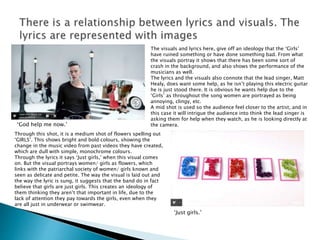 ‘God help me now.’
‘Just girls.’
The visuals and lyrics here, give off an ideology that the ‘Girls’
have ruined something or have done something bad. From what
the visuals portray it shows that there has been some sort of
crash in the background, and also shows the performance of the
musicians as well.
The lyrics and the visuals also connote that the lead singer, Matt
Healy, does want some help, as he isn’t playing this electric guitar
he is just stood there. It is obvious he wants help due to the
‘Girls’ as throughout the song women are portrayed as being
annoying, clingy, etc.
A mid shot is used so the audience feel closer to the artist, and in
this case it will intrigue the audience into think the lead singer is
asking them for help when they watch, as he is looking directly at
the camera.
Through this shot, it is a medium shot of flowers spelling out
‘GIRLS’. This shows bright and bold colours, showing the
change in the music video from past videos they have created,
which are dull with simple, monochrome colours.
Through the lyrics it says ‘Just girls,’ when this visual comes
on. But the visual portrays women/ girls as flowers, which
links with the patriarchal society of women/ girls known and
seen as delicate and petite. The way the visual is laid out and
the way the lyric is sung, it suggests that the band do in fact
believe that girls are just girls. This creates an ideology of
them thinking they aren’t that important in life, due to the
lack of attention they pay towards the girls, even when they
are all just in underwear or swimwear.
 