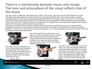 The music video is definitely a illustrative music video, as the song is about girls and the video features four girls.
Throughout the video there are a variety of close ups, mid shots and wide shots. The variety of shots or camera
movement which is used shows the relationship between both the band and the song. As the close ups of the band
shows their facial expressions through the lyrics they sing to give the audience a feel of what they just sang actually
means. The music video itself may be seen or recognised as an amplification music video which contains both narrative
and performance base, used with creative interpretation.
Close ups are used so then the audience will feel more involved and mentally close to the artist/ band members
throughout the video. The lyrics portray a performance-based music video, as they perform the song to the viewers.
However, in some cases, it may be seen as narrative-based, as it is as if they are producing a story line about ‘Girls’ who
are clingy and won’t leave them alone.
00:15
00:16
00:17 02:28
02:29
02:30
This shot is the 00;15 seconds. All
three of these shots fit perfectly with
the second beat of the drum. This
makes the video more effective as the
music and visuals are both in time
and flow smooth rather than being
confusing and rigid.
This shot is the 00:16 seconds of the music
videos. As shown in all three shots, it is just a
plain background to connote that they are
using a studio to film their video. I believe this
is effective as it makes the band members
stand out much more and gives the audience
something to focus on.
This shot is 00:17 seconds into the music
video. The costume and props which are
used portray the conventions of a regular
indie artist/ band. With the use of simple
instruments, like electric guitars and also
the use of monochrome, simple black
outfits, and without any bright or bold
colours to make it seem more pop than
indie.
 