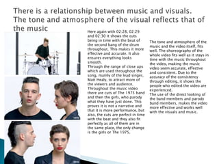Here again with 02:28, 02:29
and 02:30 it shows the cuts
being in time with the beat of
the second bang of the drum
throughout. This makes it more
effective and accurate. It also
ensures everything looks
smooth.
Through the range of close ups
which are used throughout the
song, mainly of the lead singer,
Matt Healy, to attract more of
the viewers and audience.
Throughout the music video
there are cuts of The 1975 band
and then the girls, who parody
what they have just done. This
proves it is not a narrative and
that it is more performance, but
also, the cuts are perfect in time
with the beat and they also fit
perfectly as all of them are in
the same place, the only change
is the girls or The 1975.
The tone and atmosphere of the
music and the video itself, fits
well. The choreography of the
whole video fits well as it stays in
time with the music throughout
the video, making the music
video seem accurate, effective
and consistent. Due to the
accuracy of the consistency
through editing, it shows the
people who edited the video are
experienced.
The use of the direct looking of
the band members and parody
band members, makes the video
more effective and works well
with the visuals and music.
 