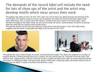 Throughout the video of “Girls” by The 1975, there are a lot of close ups which portrays the demand of the
record label. The massive amount of close ups throughout the video are mainly of the lead singer of the
band, Matt Healy. This is used so then the viewers/ audience feel more closer to the lead singer/ band
members throughout the video. Close ups are used to show the artists/ band members emotions to portray
what the song they are singing could actually mean.
Through the amount of the close ups which are used of the main lead singer in The 1975, Matt Healy,
suggests that the bands record label want Matt to be the face of The 1975.
Throughout the music video though, he seems uninterested and moody. This allows the audience to visualise or
imagine what he is feeling through lyrics he is singing. On the second close up/ mid shot of him he sings ‘God
help me now’ suggesting his irritation of having to have a bright and bold music video. As at the beginning of the
song there is a dialogue of Matt, the lead singer saying ‘It feels like a really pop video, the whole scenario and its
not what we are about. It needs to be black and white for a start.’
 