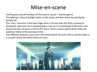 Mise-en-scene
Clothing worn by all members of the band is causal – matches genre.
The lighting is natural daylight when on the street and then lower key during the
parking lot.
The ‘main’ character is the lead singer who is the one who the story is based on.
During the video you see a sleeping bag as soon as it is mentioned in the lyrics, this
shows that the narrative is links to the lyrics. There is also a watch which helps the
audience relate to the passing of time.
Two different locations used, one is the street which the lyrics link to and the other is
a car park where the whole band are seen.
 