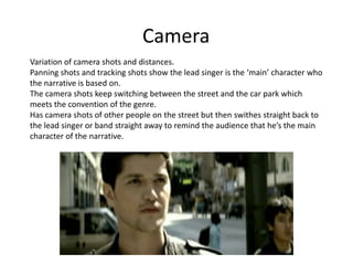 Camera
Variation of camera shots and distances.
Panning shots and tracking shots show the lead singer is the ‘main’ character who
the narrative is based on.
The camera shots keep switching between the street and the car park which
meets the convention of the genre.
Has camera shots of other people on the street but then swithes straight back to
the lead singer or band straight away to remind the audience that he’s the main
character of the narrative.
 