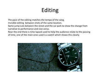 Editing
The pace of the editing matches the tempo of the song.
Invisible editing between shots of the same location.
Some jump cuts between the street and the car park to show the change from
narrative to performance and vice-versa.
Near the end there is time lapsed used to help the audience relate to the passing
of time, one of the main ones used is a watch which shows this clearly.
 