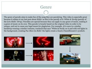 Genre 
The genre of parody aims to make fun of the song they are parodying. This video is especially great 
because it relates to my last post about Ridin' as this is the parody of it: White & Nerdy (parody of 
the lyric Ridin' Dirty). Parodies are special because they can apply to any genre of music, making it 
a genre of music on its own. This parody is loosely based on the original video in order to be 
unique, and not to cause any legal issues for plagiarism. For example, Al is seen in a similar 
backdrop wearing a similar costume, tracksuit that says "White & Nerdy on it and with red lights in 
the background, creating Pac-Man (in Ridin' the lights create a lizard, Chamillionaire's symbol). 
 