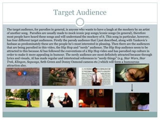 Target Audience 
The target audience, for parodies in general, is anyone who wants to have a laugh at the mockery by an artist 
of another song. Parodies are usually made to mock iconic pop songs/iconic songs (in general), therefore 
most people have heard these songs and will understand the mockery of it. This song in particular, however, 
has four different target audiences. Firstly the parody audience that I just described, along with Yankovic’s 
fanbase as predominately these are the people he’s most interested in pleasing. Then there are the audiences 
that are being parodied in this video, the Hip Hop and “nerdy” audience. The Hip Hop audience seem to be 
attracted to this because Al has followed the conventions of a Hip Hop video and has parodied rap culture in 
order to make it more appealing in humour. The nerdy audience are most definitely attracted because through 
lyrics and visuals, Al has made regular and intertextual references to “nerdy things” (e.g. Star Wars, Star 
Trek, Klingon, Segways, Seth Green and Donny Osmond cameos etc.) which will form a humourous 
attraction also. 
 