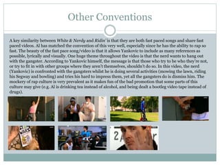 Other Conventions 
A key similarity between White & Nerdy and Ridin’ is that they are both fast paced songs and share fast 
paced videos. Al has matched the convention of this very well, especially since he has the ability to rap so 
fast. The beauty of the fast pace song/video is that it allows Yankovic to include as many references as 
possible, lyrically and visually. One huge theme throughout the video is that the nerd wants to hang out 
with the gangster. According to Yankovic himself, the message is that those who try to be who they’re not, 
or try to fit in with other groups where they aren’t themselves, shouldn’t do so. In this video, the nerd 
(Yankovic) is confronted with the gangsters whilst he is doing several activities (mowing the lawn, riding 
his Segway and bowling) and tries his hard to impress them, yet all the gangsters do is dismiss him. The 
mockery of rap culture is very prevalent as it makes fun of the bad promotion that some parts of this 
culture may give (e.g. Al is drinking tea instead of alcohol, and being dealt a bootleg video tape instead of 
drugs). 
 