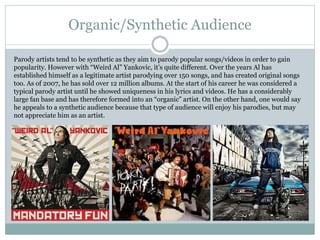 Organic/Synthetic Audience 
Parody artists tend to be synthetic as they aim to parody popular songs/videos in order to gain 
popularity. However with “Weird Al” Yankovic, it’s quite different. Over the years Al has 
established himself as a legitimate artist parodying over 150 songs, and has created original songs 
too. As of 2007, he has sold over 12 million albums. At the start of his career he was considered a 
typical parody artist until he showed uniqueness in his lyrics and videos. He has a considerably 
large fan base and has therefore formed into an “organic” artist. On the other hand, one would say 
he appeals to a synthetic audience because that type of audience will enjoy his parodies, but may 
not appreciate him as an artist. 
