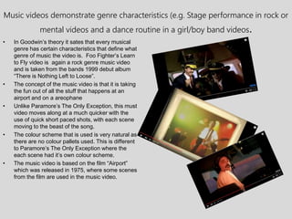 Music videos demonstrate genre characteristics (e.g. Stage performance in rock or
mental videos and a dance routine in a girl/boy band videos.
• In Goodwin’s theory it sates that every musical
genre has certain characteristics that define what
genre of music the video is. Foo Fighter’s Learn
to Fly video is again a rock genre music video
and is taken from the bands 1999 debut album
“There is Nothing Left to Loose”.
• The concept of the music video is that it is taking
the fun out of all the stuff that happens at an
airport and on a areophane
• Unlike Paramore’s The Only Exception, this must
video moves along at a much quicker with the
use of quick short paced shots, with each scene
moving to the beast of the song.
• The colour scheme that is used is very natural as
there are no colour pallets used. This is different
to Paramore’s The Only Exception where the
each scene had it’s own colour scheme.
• The music video is based on the film “Airport”
which was released in 1975, where some scenes
from the film are used in the music video.
 