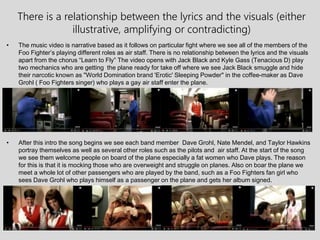 There is a relationship between the lyrics and the visuals (either
illustrative, amplifying or contradicting)
• The music video is narrative based as it follows on particular fight where we see all of the members of the
Foo Fighter’s playing different roles as air staff. There is no relationship between the lyrics and the visuals
apart from the chorus “Learn to Fly” The video opens with Jack Black and Kyle Gass (Tenacious D) play
two mechanics who are getting the plane ready for take off where we see Jack Black smuggle and hide
their narcotic known as "World Domination brand 'Erotic' Sleeping Powder" in the coffee-maker as Dave
Grohl ( Foo Fighters singer) who plays a gay air staff enter the plane.
• After this intro the song begins we see each band member Dave Grohl, Nate Mendel, and Taylor Hawkins
portray themselves as well as several other roles such as the pilots and air staff. At the start of the song
we see them welcome people on board of the plane especially a fat women who Dave plays. The reason
for this is that it is mocking those who are overweight and struggle on planes. Also on boar the plane we
meet a whole lot of other passengers who are played by the band, such as a Foo Fighters fan girl who
sees Dave Grohl who plays himself as a passenger on the plane and gets her album signed.
 