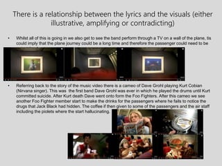 There is a relationship between the lyrics and the visuals (either
illustrative, amplifying or contradicting)
• Whilst all of this is going in we also get to see the band perform through a TV on a wall of the plane, tis
could imply that the plane journey could be a long time and therefore the passenger could need to be
entertained.
• Referring back to the story of the music video there is a cameo of Dave Grohl playing Kurt Cobian
(Nirvana singer). This was the first band Dave Grohl was ever in which he played the drums until Kurt
committed suicide. After Kurt death Dave went onto form the Foo Fighters. After this cameo we see
another Foo Fighter member start to make the drinks for the passengers where he fails to notice the
drugs that Jack Black had hidden. The coffee if then given to some of the passengers and the air staff
including the piolets where the start hallucinating.
 