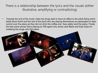 There is a relationship between the lyrics and the visuals (either
illustrative, amplifying or contradicting)
• Towards the end of the music video the drugs start to have an effect to the pilots flying which
leads Dave Gorhl and the rest of the band who are playing themselves as passengers to take
control over the plane as they did not drink the coffee and they safely land the plane. Finally
the last scene shows Dave playing an FBI agent who arrest Jack Black and Kyle Gass for
sneaking the drugs onto the plane.
 