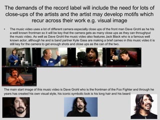 The demands of the record label will include the need for lots of
close-ups of the artists and the artist may develop motifs which
recur across their work e.g. visual image
• The music video uses a lot of different camera especially close ups of the front man Dave Grohl as he his
a well known frontman so it will be key that the camera gets as many close ups as they can throughput
the music video. As well as Dave Grohl the music video also features Jack Black who is a famous well
known actor, although he and is band partner Kyle Gass are making a brief cameo in this music video it is
still key for the camera to get enough shots and close ups as the can of the two.
The main start image of this music video is Dave Grohl who is the frontman of the Foo Fighter and through he
years has created his own visual style, his iconic symbolic look is his long hair and his beard.
 