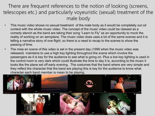 There are frequent references to the notion of looking (screens,
telescopes etc.) and particularly voyeuristic (sexual) treatment of the
male body
• This music video shows no sexual treatment of the male body as it would be completely out od
context with the whole music video. The concept of the music video could be classed as a
comedy stench as the band are taking their song “Learn to Fly” as an opportunity to mock the
reality of working on an aeroplane. The music video does uses a lot of the same scenes and it is
telling a narrative story of one flight, so there is a need to recap to the scenes to show the
passing of time.
• The mise en scene of this video is set in the present day (1999 when the music video was
released) maintains to use a high key lighting throughout the scene which involve the
passengers as it is key for the audience to see what is going on. Plus a low key lighting is used in
the control room is very dark which could illustrate the time to day it is, according to the music it
looks like the plane set off early evening. The costumes that the band where are very simple and
they reflect the character that the band are playing this is key for the audience to know what
character each band member is mean to be playing.
 
