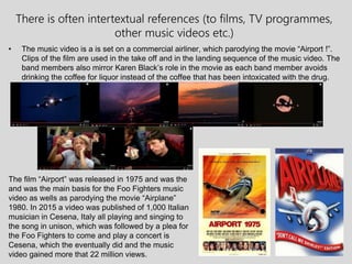 There is often intertextual references (to films, TV programmes,
other music videos etc.)
• The music video is a is set on a commercial airliner, which parodying the movie “Airport !”.
Clips of the film are used in the take off and in the landing sequence of the music video. The
band members also mirror Karen Black’s role in the movie as each band member avoids
drinking the coffee for liquor instead of the coffee that has been intoxicated with the drug.
The film “Airport” was released in 1975 and was the
and was the main basis for the Foo Fighters music
video as wells as parodying the movie “Airplane”
1980. In 2015 a video was published of 1,000 Italian
musician in Cesena, Italy all playing and singing to
the song in unison, which was followed by a plea for
the Foo Fighters to come and play a concert is
Cesena, which the eventually did and the music
video gained more that 22 million views.
 