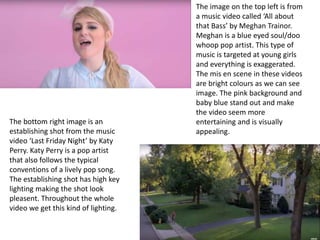 The image on the top left is from
a music video called ‘All about
that Bass’ by Meghan Trainor.
Meghan is a blue eyed soul/doo
whoop pop artist. This type of
music is targeted at young girls
and everything is exaggerated.
The mis en scene in these videos
are bright colours as we can see
image. The pink background and
baby blue stand out and make
the video seem more
entertaining and is visually
appealing.
The bottom right image is an
establishing shot from the music
video ‘Last Friday Night’ by Katy
Perry. Katy Perry is a pop artist
that also follows the typical
conventions of a lively pop song.
The establishing shot has high key
lighting making the shot look
pleasent. Throughout the whole
video we get this kind of lighting.
 