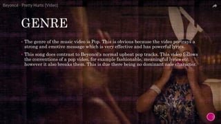 GENRE
 The genre of the music video is Pop. This is obvious because the video portrays a
strong and emotive message which is very effective and has powerful lyrics.
 This song does contrast to Beyoncé's normal upbeat pop tracks. This video follows
the conventions of a pop video, for example fashionable, meaningful lyrics etc.
however it also breaks them. This is due there being no dominant nale character.
 