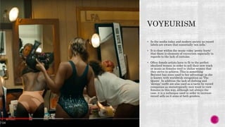  In the media today and modern society as record
labels are aware that essentially ‘sex sells.’
 It is clear within the music video ‘pretty hurts’
that there is elements of voyeurism especially in
regards to the lack of costume.
 Often female artists have to fit to the perfect
idealised women in order to sell their new track
or music as females tend to idolise women that
they strive to achieve. This is something
Beyoncé has since used to her advantage as she
is known with worldwide recognition as ‘The
Queen’. In addition the lack of clothing and
’skimpy’ outfit are also used as a tactic by record
companies as stereotypically men want to view
females in this way, although not always the
case, it is a technique used in order to increase
record sells as it aims at both genders.
 