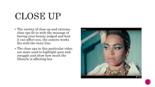  The variety of close up and extreme
close ups fit in with the message of
having your beauty judged and how
it can affect you, the camera works
fits with the story line.
 The close ups in this particular video
are more used to highlight pain and
struggle and show how much the
lifestyle is affecting her.
 