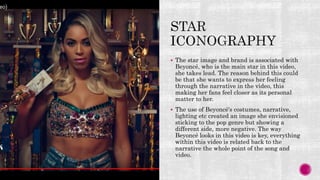  The star image and brand is associated with
Beyoncé, who is the main star in this video,
she takes lead. The reason behind this could
be that she wants to express her feeling
through the narrative in the video, this
making her fans feel closer as its personal
matter to her.
 The use of Beyoncé's costumes, narrative,
lighting etc created an image she envisioned
sticking to the pop genre but showing a
different side, more negative. The way
Beyoncé looks in this video is key, everything
within this video is related back to the
narrative the whole point of the song and
video.
 