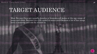 TARGET AUDIENCE
 Most Beyoncé fans are usually females or homosexual males at the age range of
teens and older. Beyoncé is a role model to many girls because a lot of her songs
have a meaning and can be related to.
 