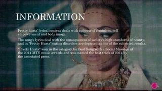 INFORMATION
 Pretty hurts’ lyrical content deals with subjects of feminism, self
empowerment and body image.
 The song's lyrics deal with the consequences of society's high standards of beauty,
and in "Pretty Hurts" eating disorders are depicted as one of the subjected results.
 "Pretty Hurts" won in the category for Best Song with a Social Message at
the 2014 MTV music awards and was named the best track of 2014 by
the associated press.
 