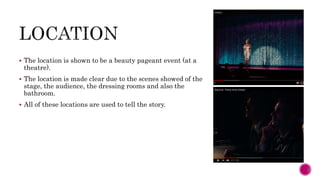  The location is shown to be a beauty pageant event (at a
theatre).
 The location is made clear due to the scenes showed of the
stage, the audience, the dressing rooms and also the
bathroom.
 All of these locations are used to tell the story.
 
