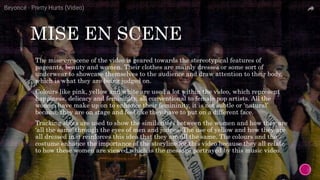 MISE EN SCENE
 The mise-en-scene of the video is geared towards the stereotypical features of
pageants, beauty and women. Their clothes are mainly dresses or some sort of
underwear to showcase themselves to the audience and draw attention to their body,
which is what they are being judged on.
 Colours like pink, yellow and white are used a lot within the video, which represent
happiness, delicacy and femininity, all conventional to female pop artists. All the
women have make up on to enhance their femininity, it is not subtle or ‘natural’
because they are on stage and feel like they have to put on a different face.
 Tracking shots are used to show the similarities between the women and how they are
‘all the same’ through the eyes of men and judges. The use of yellow and how they are
all dressed in it reinforces this idea that they are all the same. The colours and the
costume enhance the importance of the storyline for this video because they all relate
to how these women are viewed which is the message portrayed by this music video.
 