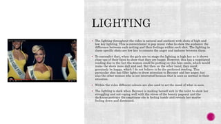  The lighting throughout the video is natural and ambient with shots of high and
low key lighting. This is conventional to pop music video to show the audience the
difference between each setting and their feelings within each shot. The lighting in
these specific shots are low key to connote the anger and sadness between them.
 To contradict that, when the girls are on stage the lighting is high key as it shows
close ups of their faces to show that they are happy. However, this has a negotiated
reading due to the fact the women could be putting on this fake smile, which would
make the shots more dull and sad. But then on the other hand, they could
genuinely be happy, which I do not believe to be the preferred reading. This
particular shot has filler lights to draw attention to Beyoncé and her anger, but
also the other woman who is not interested because that is seen as normal in their
situation.
 Within the video different colours are also used to set the mood of what is seen.
 The lighting is dark when Beyoncé is making herself sick in the toilet to show her
struggling and not coping well with the stress of the beauty pageant and the
darkness portrays the emptiness she is feeling inside and reveals her maybe
feeling down and distressed.
 