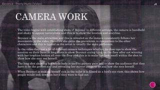 CAMERA WORK
 The video begins with establishing shots of Beyoncé in different settings, the camera is handheld
and shaky to appear naturalistic and this is to show the location and storyline.
 Beyoncé is the main attraction and this is revealed as the camera consistently follows her
movements in the video, therefore she gains the prevalence in comparison to the other
characters and this is typical as the artist is usually the main performer.
 In the video they use a lot of different camera techniques whether its close-ups to show the
emotion on their faces or long shots to show Beyoncé crying lying on the floor after not winning
with her trophies broken all over the floor and this is to make her look small within the shot to
show how she may see herself.
 The long shot showing her whole body is used to portray pain and to show the audience that they
have to be the perfect size and revealing her mirror image to us and how she sees herself.
 When Beyoncé is making herself sick in the toilet it is filmed as a bird’s eye view, this shows how
people would look down on her if they were to find out.
 