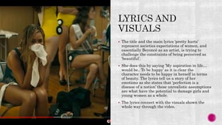  The title and the main lyrics ‘pretty hurts’
represent societies expectations of women, and
essentially Beyoncé as an artist, is trying to
challenge the constraints of being perceived as
‘beautiful’.
 She does this by saying ’My aspiration in life…
would be.. To be happy’ as it is clear the
character needs to be happy in herself in terms
of beauty. The lyrics tell us a story of her
emotions as she states that ‘perfection is a
disease of a nation’ these unrealistic assumptions
are what have the potential to damage girls and
young women as a whole.
 The lyrics connect with the visuals shown the
whole way through the video.
 
