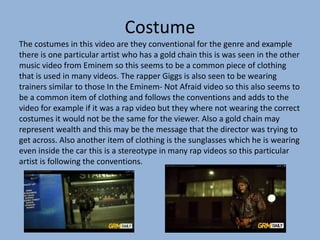 Costume
The costumes in this video are they conventional for the genre and example
there is one particular artist who has a gold chain this is was seen in the other
music video from Eminem so this seems to be a common piece of clothing
that is used in many videos. The rapper Giggs is also seen to be wearing
trainers similar to those In the Eminem- Not Afraid video so this also seems to
be a common item of clothing and follows the conventions and adds to the
video for example if it was a rap video but they where not wearing the correct
costumes it would not be the same for the viewer. Also a gold chain may
represent wealth and this may be the message that the director was trying to
get across. Also another item of clothing is the sunglasses which he is wearing
even inside the car this is a stereotype in many rap videos so this particular
artist is following the conventions.
 