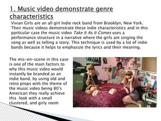 1. Music video demonstrate genre
characteristics
Vivian Girls are an all girl Indie rock band from Brooklyn, New York.
Their music videos demonstrate these indie characteristics and in this
particular case the music video Take It As It Comes uses a
performance structure in a narrative where the girls are singing the
song as well as telling a story. This technique is used by a lot of indie
bands because it helps to emphasize the lyrics and their meaning.


The mis-en-scene in this case
is one of the main factors to
why this music video would
instantly be branded as an
indie band, by using old and
retro props with the theme of
the music video being 80‟s
American they really achieve
this look with a small
clustered, and girly room
 