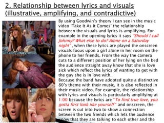 2. Relationship between lyrics and visuals
(illustrative, amplifying, and contradictive)
                  By using Goodwin‟s theory I can see in the music
                  video „Take It As It Comes‟ the relationship
                  between the visuals and lyrics is amplifying. For
                  example in the opening lyrics it says “Should I call
                  Johnny? What else to do? Alone on a Saturday
                  night” , when these lyrics are played the onscreen
                  visuals focus upon a girl alone in her room on the
                  phone to her friends. From the way the camera
                  cuts to a different position of her lying on the bed
                  the audience straight away know that she is love
                  sick which reflect the lyrics of wanting to get with
                  the guy she is in love with.
                  Because the band have adopted quite a distinctive
                  80‟s theme with their music, it is also reflected in
                  their music video. For example, the relationship
                  with lyrics and visuals is particularly amplifying at
                  1:00 because the lyrics are “To find true love, you
                  gotta first look like yourself “ and onscreen, the
                  screen is cut into two to show a connection
                  between the two friends which lets the audience
                  know that they are talking to each other and the
 