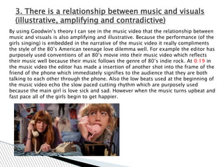 3. There is a relationship between music and visuals
  (illustrative, amplifying and contradictive)
By using Goodwin‟s theory I can see in the music video that the relationship between
music and visuals is also amplifying and illustrative. Because the performance (of the
girls singing) is embedded in the narrative of the music video it really compliments
the style of the 80‟s American teenage love dilemma well. For example the editor has
purposely used conventions of an 80‟s movie into their music video which reflects
their music well because their music follows the genre of 80‟s indie rock. At 0:19 in
the music video the editor has made a insertion of another shot into the frame of the
friend of the phone which immediately signifies to the audience that they are both
talking to each other through the phone. Also the low beats used at the beginning of
the music video echo the slow paced cutting rhythm which are purposely used
because the main girl is love sick and sad. However when the music turns upbeat and
fast pace all of the girls begin to get happier.
 